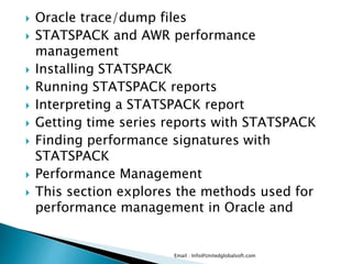  Oracle trace/dump files 
 STATSPACK and AWR performance 
management 
 Installing STATSPACK 
 Running STATSPACK reports 
 Interpreting a STATSPACK report 
 Getting time series reports with STATSPACK 
 Finding performance signatures with 
STATSPACK 
 Performance Management 
 This section explores the methods used for 
performance management in Oracle and 
Email : Info@Unitedglobalsoft.com 
 