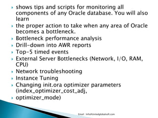  shows tips and scripts for monitoring all 
components of any Oracle database. You will also 
learn 
 the proper action to take when any area of Oracle 
becomes a bottleneck. 
 Bottleneck performance analysis 
 Drill-down into AWR reports 
 Top-5 timed events 
 External Server Bottlenecks (Network, I/O, RAM, 
CPU) 
 Network troubleshooting 
 Instance Tuning 
 Changing init.ora optimizer parameters 
(index_optimizer_cost_adj, 
 optimizer_mode) 
Email : Info@Unitedglobalsoft.com 
 