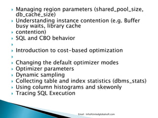  Managing region parameters (shared_pool_size, 
db_cache_size) 
 Understanding instance contention (e.g. Buffer 
busy waits, library cache 
 contention) 
 SQL and CBO behavior 
 
 Introduction to cost-based optimization 
 
 Changing the default optimizer modes 
 Optimizer parameters 
 Dynamic sampling 
 Collecting table and index statistics (dbms_stats) 
 Using column histograms and skewonly 
 Tracing SQL Execution 
Email : Info@Unitedglobalsoft.com 
 