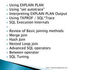  Using EXPLAIN PLAN 
 Using “set autotrace” 
 Interpreting EXPLAIN PLAN Output 
 Using TKPROF / SQL*Trace 
 SQL Execution Internals 
 
 Review of Basic joining methods 
 Merge join 
 Hash Join 
 Nested Loop join 
 Advanced SQL operators 
 Between operator 
 SQL Tuning 
Email : Info@Unitedglobalsoft.com 
 
