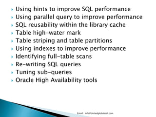  Using hints to improve SQL performance 
 Using parallel query to improve performance 
 SQL reusability within the library cache 
 Table high-water mark 
 Table striping and table partitions 
 Using indexes to improve performance 
 Identifying full-table scans 
 Re-writing SQL queries 
 Tuning sub-queries 
 Oracle High Availability tools 
Email : Info@Unitedglobalsoft.com 
 