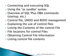  Connecting and executing SQL 
 Using the “as sysdba” syntax 
 Overview of SQL*Plus DBA commands 
(startup, etc.) 
 Control file, UNDO and REDO management 
 Explaining the use of control files 
 Listing the Contents of the control File 
 File locations for control Files 
 Obtaining Control File Information 
 Listing control file contents 
Email : Info@Unitedglobalsoft.com 
 
