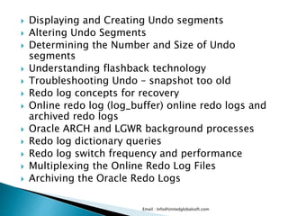 Displaying and Creating Undo segments 
 Altering Undo Segments 
 Determining the Number and Size of Undo 
segments 
 Understanding flashback technology 
 Troubleshooting Undo – snapshot too old 
 Redo log concepts for recovery 
 Online redo log (log_buffer) online redo logs and 
archived redo logs 
 Oracle ARCH and LGWR background processes 
 Redo log dictionary queries 
 Redo log switch frequency and performance 
 Multiplexing the Online Redo Log Files 
 Archiving the Oracle Redo Logs 
Email : Info@Unitedglobalsoft.com 
 