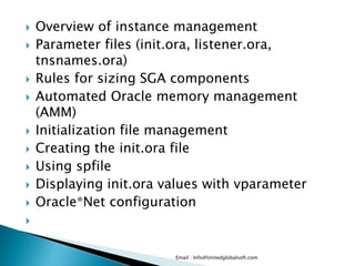  Overview of instance management 
 Parameter files (init.ora, listener.ora, 
tnsnames.ora) 
 Rules for sizing SGA components 
 Automated Oracle memory management 
(AMM) 
 Initialization file management 
 Creating the init.ora file 
 Using spfile 
 Displaying init.ora values with vparameter 
 Oracle*Net configuration 
 
Email : Info@Unitedglobalsoft.com 
 
