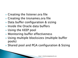  Creating the listener.ora file 
 Creating the tnsnames.ora file 
 Data buffer configuration & sizing 
 Inside the Oracle data buffers 
 Using the KEEP pool 
 Monitoring buffer effectiveness 
 Using multiple blocksizes (multiple buffer 
pools) 
 Shared pool and PGA configuration & Sizing 
Email : Info@Unitedglobalsoft.com 
 