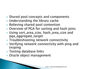  Shared pool concepts and components 
 Understanding the library cache 
 Relieving shared pool contention 
 Overview of PGA for sorting and hash joins 
 Using sort_area_size, hash_area_size and 
pga_aggregate_target 
 Troubleshooting network connectivity 
 Verifying network connectivity with ping and 
tnsping 
 Testing database links 
 Oracle object management 
Email : Info@Unitedglobalsoft.com 
 