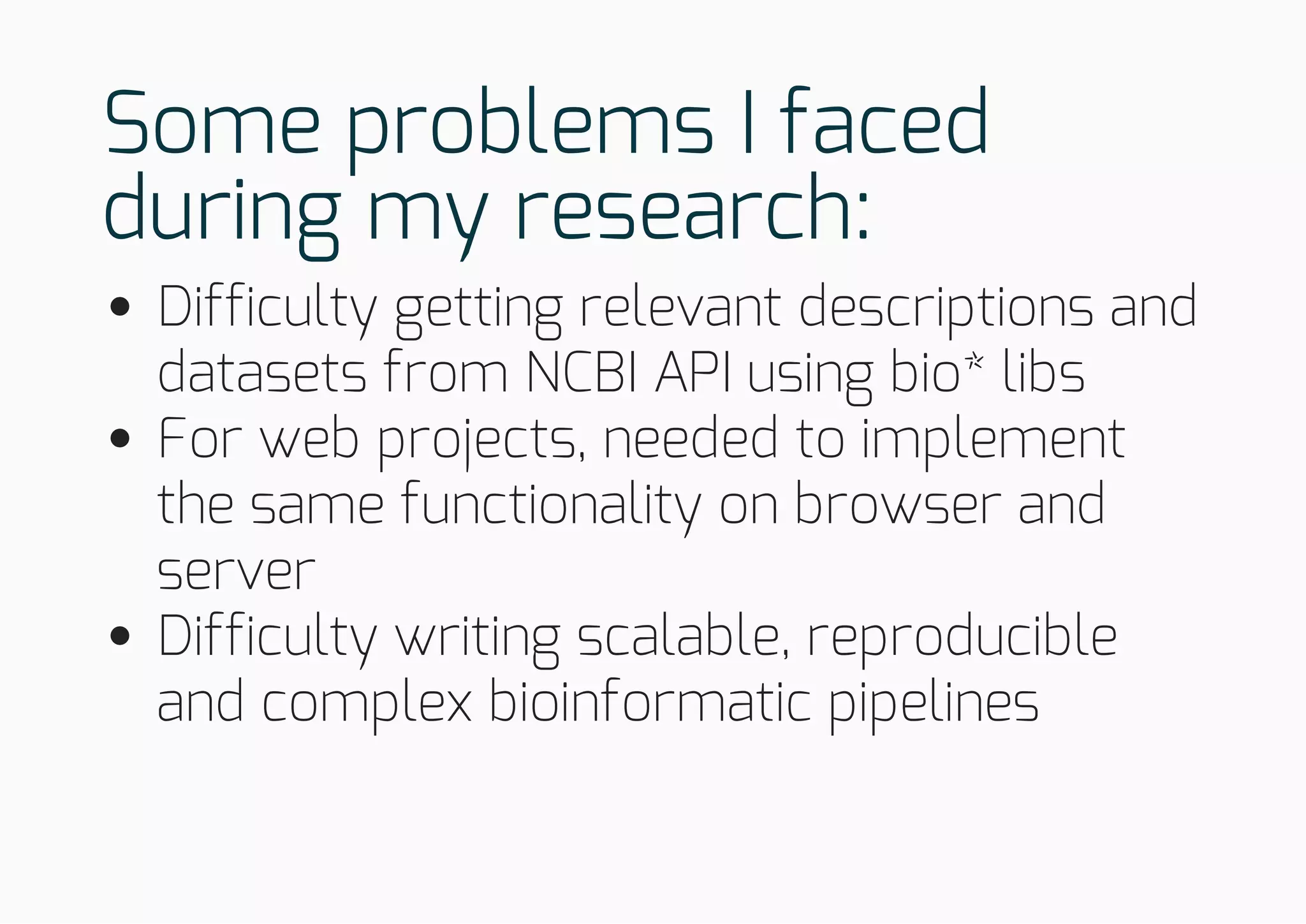 Some problems I faced
during my research:
Difficulty getting relevant descriptions and
datasets from NCBI API using bio* libs
For web projects, needed to implement
the same functionality on browser and
server
Difficulty writing scalable, reproducible
and complex bioinformatic pipelines
 