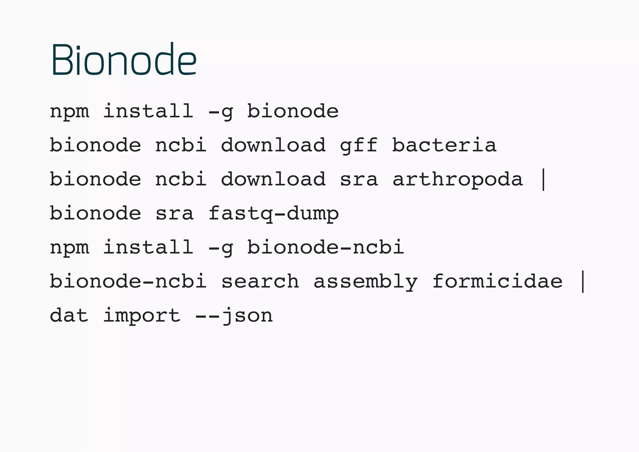 Bionode
npm install -g bionode
bionode ncbi download gff bacteria
bionode ncbi download sra arthropoda |
bionode sra fastq-dump
npm install -g bionode-ncbi
bionode-ncbi search assembly formicidae |
dat import --json
 
