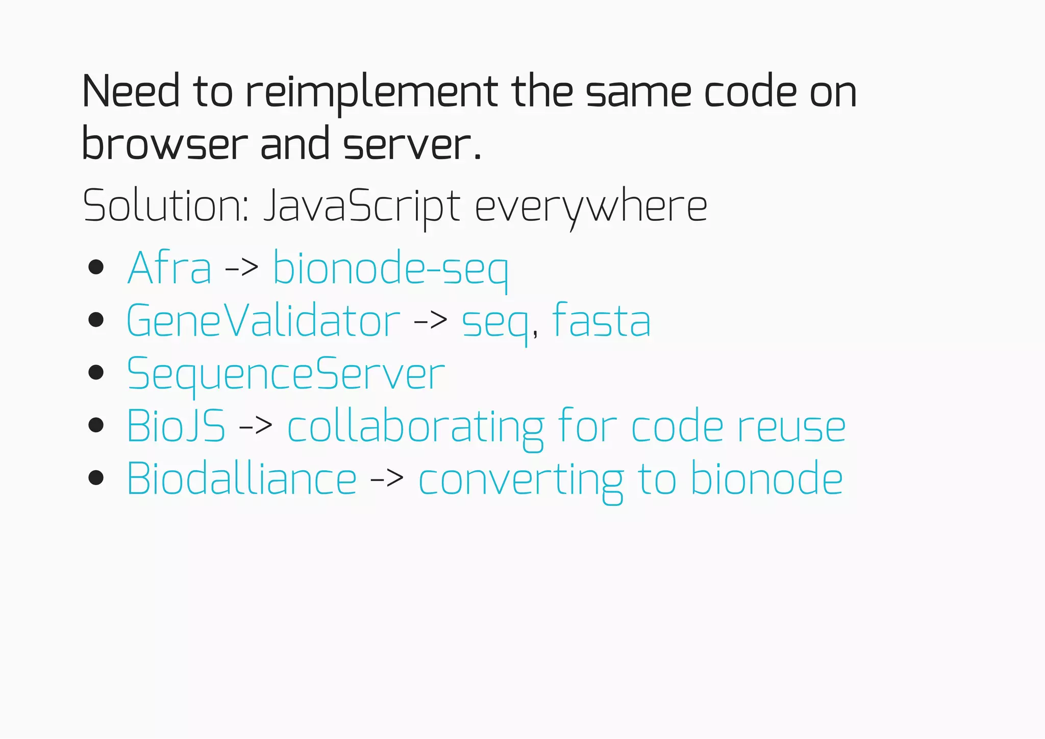 Need to reimplement the same code on
browser and server.
Solution: JavaScript everywhere
->
-> ,
->
->
Afra bionode-seq
GeneValidator seq fasta
SequenceServer
BioJS collaborating for code reuse
Biodalliance converting to bionode
 