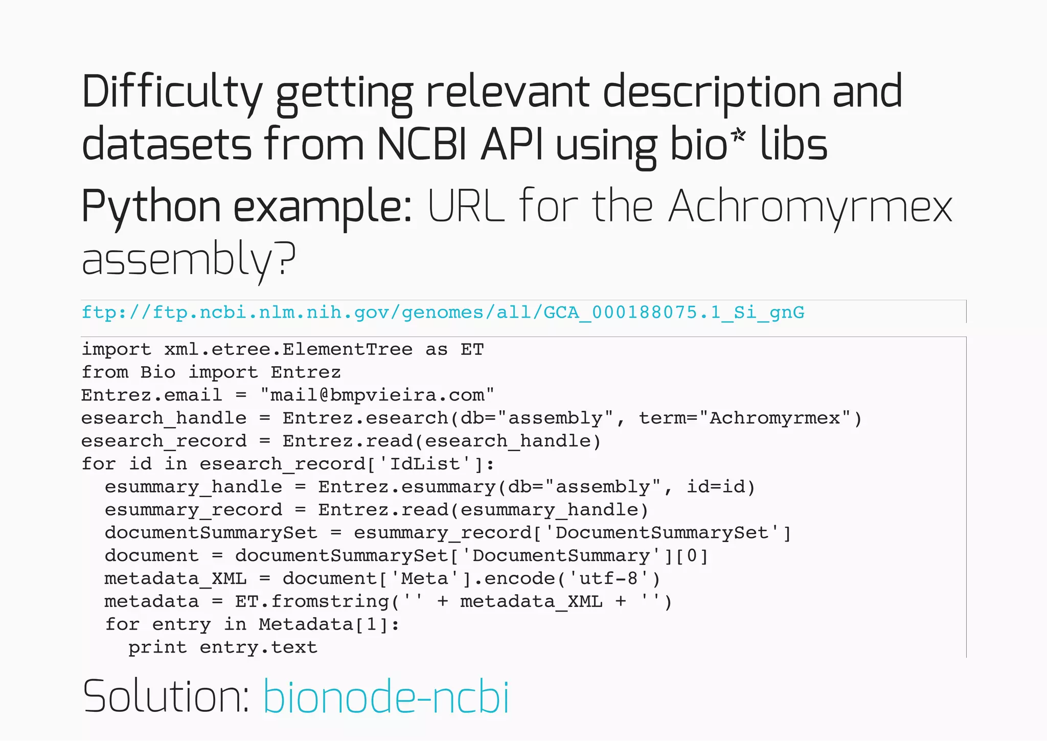 Difficulty getting relevant description and
datasets from NCBI API using bio* libs
Python example: URL for the Achromyrmex
assembly?
Solution:
ftp://ftp.ncbi.nlm.nih.gov/genomes/all/GCA_000188075.1_Si_gnG
import xml.etree.ElementTree as ET
from Bio import Entrez
Entrez.email = "mail@bmpvieira.com"
esearch_handle = Entrez.esearch(db="assembly", term="Achromyrmex")
esearch_record = Entrez.read(esearch_handle)
for id in esearch_record['IdList']:
esummary_handle = Entrez.esummary(db="assembly", id=id)
esummary_record = Entrez.read(esummary_handle)
documentSummarySet = esummary_record['DocumentSummarySet']
document = documentSummarySet['DocumentSummary'][0]
metadata_XML = document['Meta'].encode('utf-8')
metadata = ET.fromstring('' + metadata_XML + '')
for entry in Metadata[1]:
print entry.text
bionode-ncbi
 