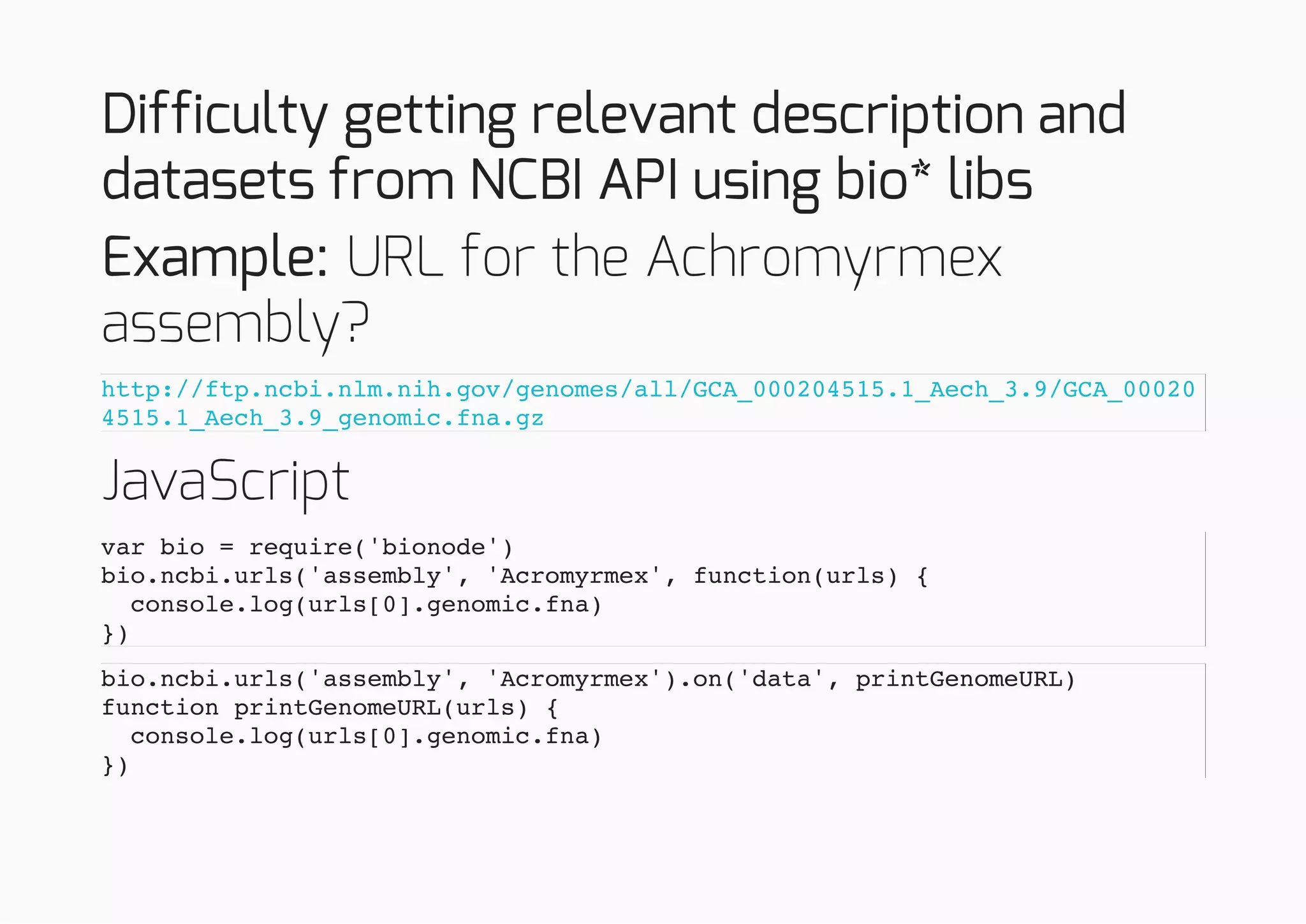 Difficulty getting relevant description and
datasets from NCBI API using bio* libs
Example: URL for the Achromyrmex
assembly?
JavaScript
http://ftp.ncbi.nlm.nih.gov/genomes/all/GCA_000204515.1_Aech_3.9/GCA_00020
4515.1_Aech_3.9_genomic.fna.gz
var bio = require('bionode')
bio.ncbi.urls('assembly', 'Acromyrmex', function(urls) {
console.log(urls[0].genomic.fna)
})
bio.ncbi.urls('assembly', 'Acromyrmex').on('data', printGenomeURL)
function printGenomeURL(urls) {
console.log(urls[0].genomic.fna)
})
 