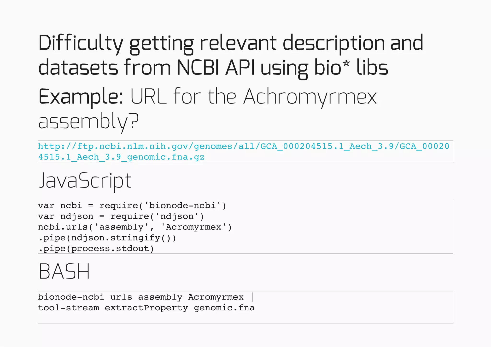 Difficulty getting relevant description and
datasets from NCBI API using bio* libs
Example: URL for the Achromyrmex
assembly?
JavaScript
BASH
http://ftp.ncbi.nlm.nih.gov/genomes/all/GCA_000204515.1_Aech_3.9/GCA_00020
4515.1_Aech_3.9_genomic.fna.gz
var ncbi = require('bionode-ncbi')
var ndjson = require('ndjson')
ncbi.urls('assembly', 'Acromyrmex')
.pipe(ndjson.stringify())
.pipe(process.stdout)
bionode-ncbi urls assembly Acromyrmex |
tool-stream extractProperty genomic.fna
 
