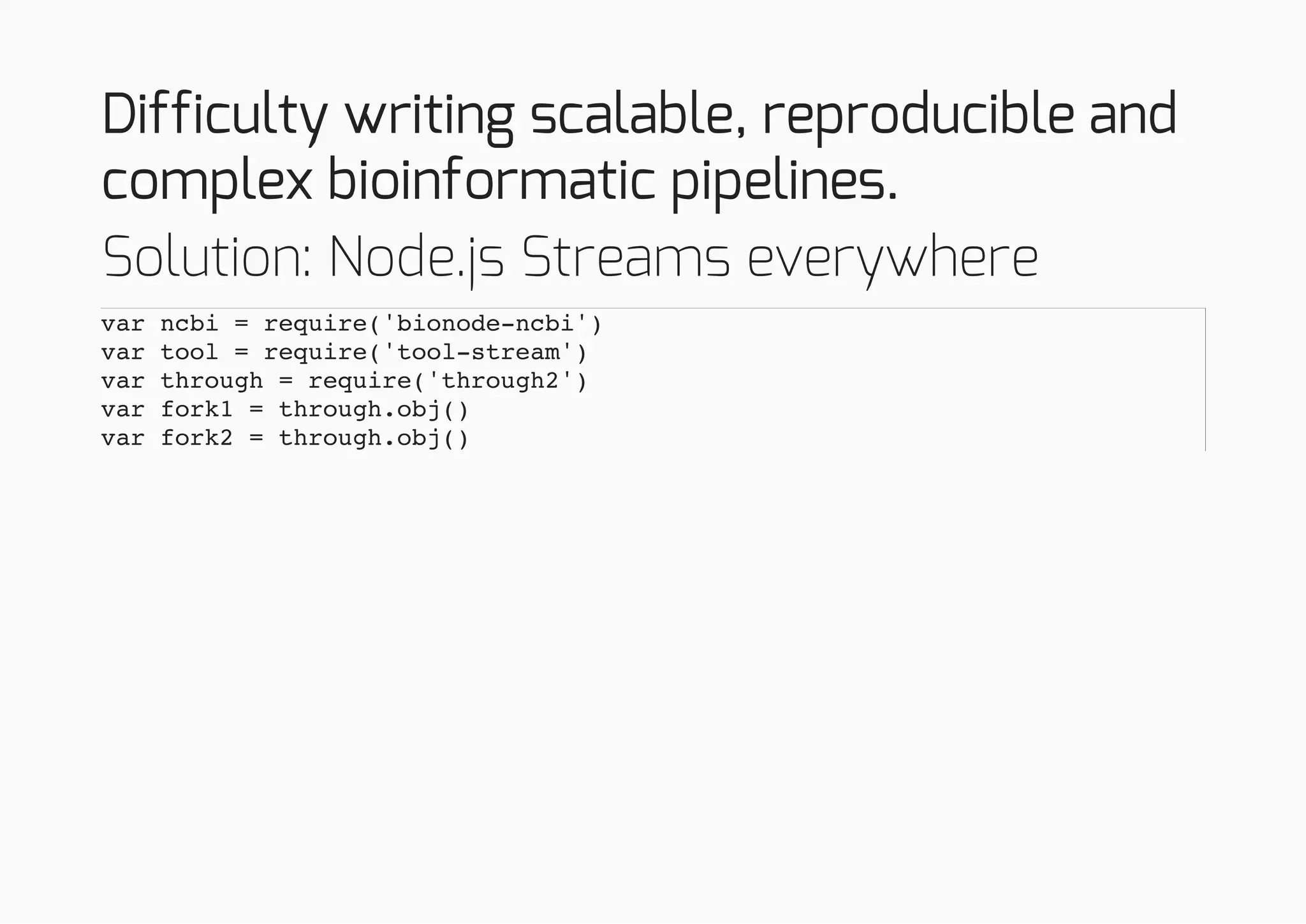 Difficulty writing scalable, reproducible and
complex bioinformatic pipelines.
Solution: Node.js Streams everywhere
var ncbi = require('bionode-ncbi')
var tool = require('tool-stream')
var through = require('through2')
var fork1 = through.obj()
var fork2 = through.obj()
 