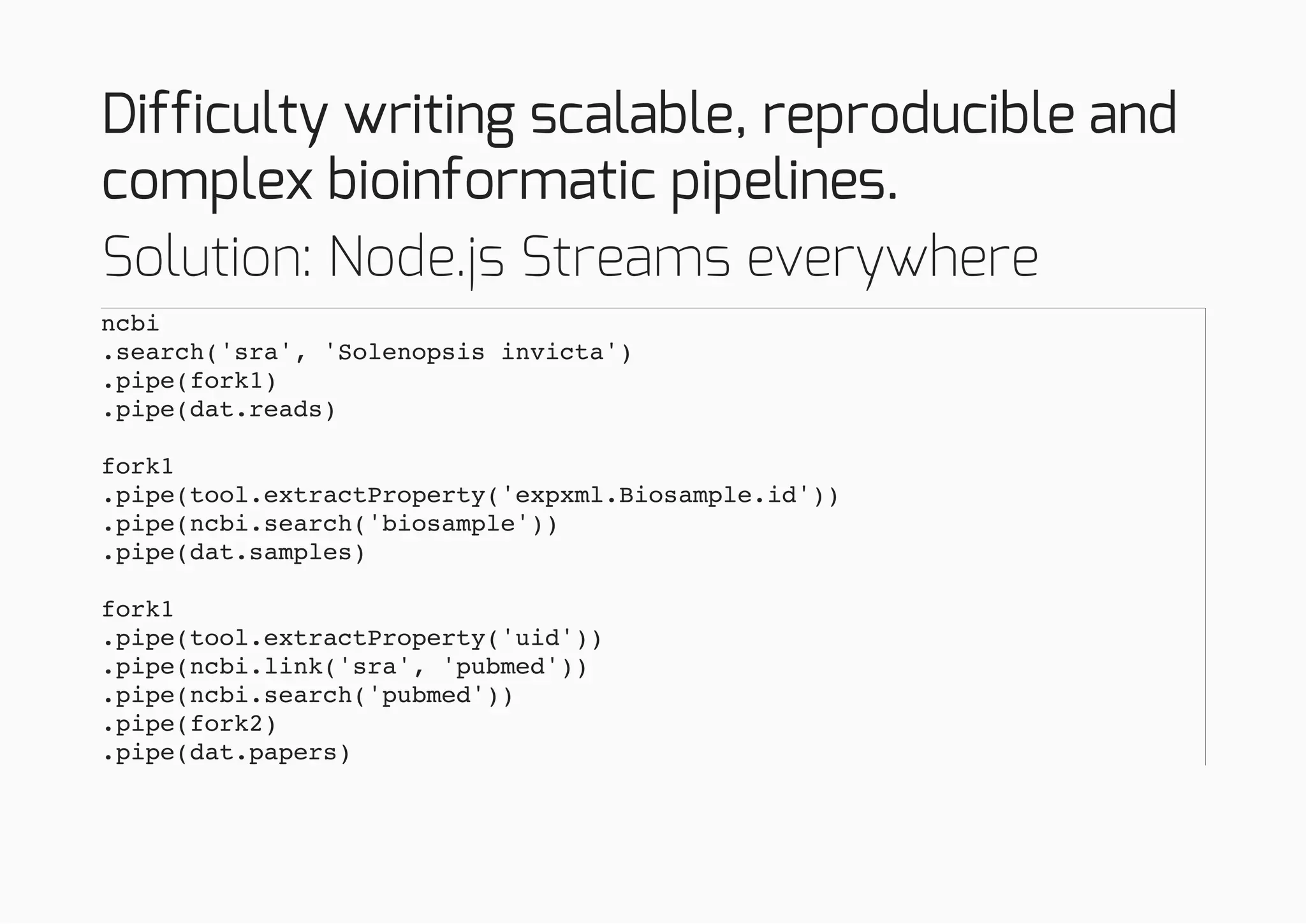 Difficulty writing scalable, reproducible and
complex bioinformatic pipelines.
Solution: Node.js Streams everywhere
ncbi
.search('sra', 'Solenopsis invicta')
.pipe(fork1)
.pipe(dat.reads)
fork1
.pipe(tool.extractProperty('expxml.Biosample.id'))
.pipe(ncbi.search('biosample'))
.pipe(dat.samples)
fork1
.pipe(tool.extractProperty('uid'))
.pipe(ncbi.link('sra', 'pubmed'))
.pipe(ncbi.search('pubmed'))
.pipe(fork2)
.pipe(dat.papers)
 