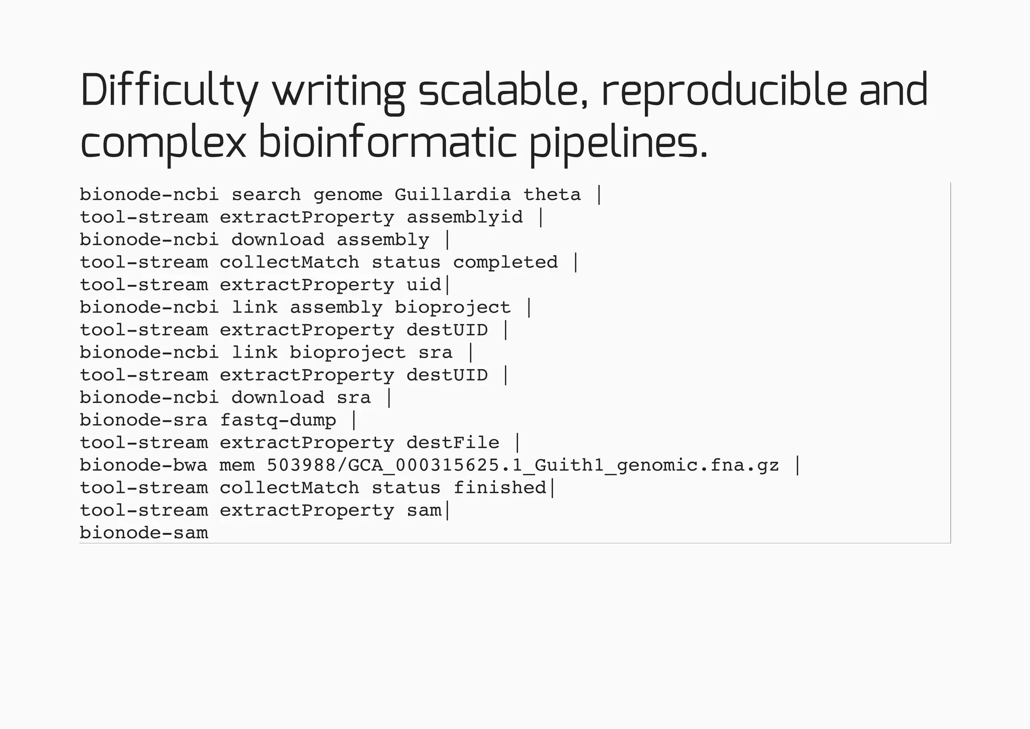 Difficulty writing scalable, reproducible and
complex bioinformatic pipelines.
bionode-ncbi search genome Guillardia theta |
tool-stream extractProperty assemblyid |
bionode-ncbi download assembly |
tool-stream collectMatch status completed |
tool-stream extractProperty uid|
bionode-ncbi link assembly bioproject |
tool-stream extractProperty destUID |
bionode-ncbi link bioproject sra |
tool-stream extractProperty destUID |
bionode-ncbi download sra |
bionode-sra fastq-dump |
tool-stream extractProperty destFile |
bionode-bwa mem 503988/GCA_000315625.1_Guith1_genomic.fna.gz |
tool-stream collectMatch status finished|
tool-stream extractProperty sam|
bionode-sam
 