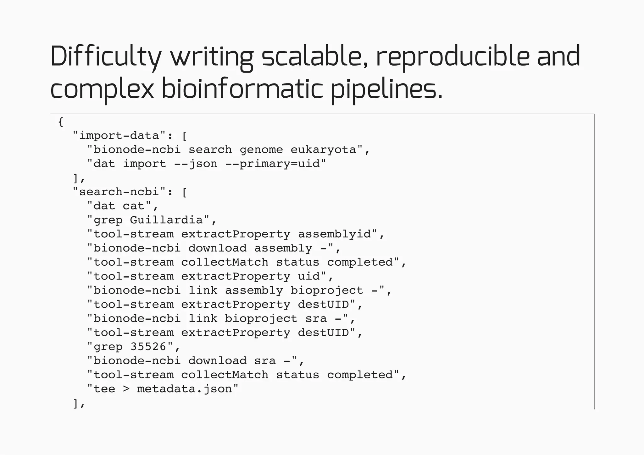 Difficulty writing scalable, reproducible and
complex bioinformatic pipelines.
{
"import-data": [
"bionode-ncbi search genome eukaryota",
"dat import --json --primary=uid"
],
"search-ncbi": [
"dat cat",
"grep Guillardia",
"tool-stream extractProperty assemblyid",
"bionode-ncbi download assembly -",
"tool-stream collectMatch status completed",
"tool-stream extractProperty uid",
"bionode-ncbi link assembly bioproject -",
"tool-stream extractProperty destUID",
"bionode-ncbi link bioproject sra -",
"tool-stream extractProperty destUID",
"grep 35526",
"bionode-ncbi download sra -",
"tool-stream collectMatch status completed",
"tee > metadata.json"
],
 