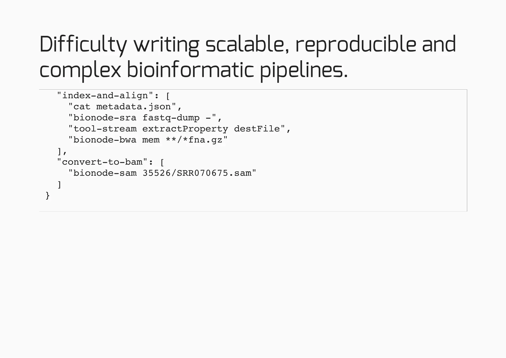 Difficulty writing scalable, reproducible and
complex bioinformatic pipelines.
"index-and-align": [
"cat metadata.json",
"bionode-sra fastq-dump -",
"tool-stream extractProperty destFile",
"bionode-bwa mem **/*fna.gz"
],
"convert-to-bam": [
"bionode-sam 35526/SRR070675.sam"
]
}
 