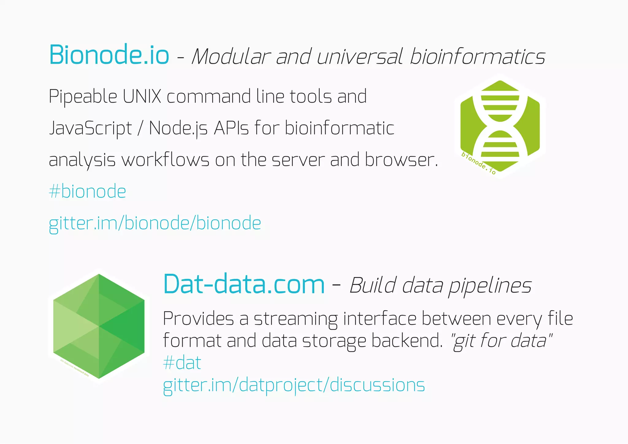 - Modular and universal bioinformatics
Pipeable UNIX command line tools and
JavaScript / Node.js APIs for bioinformatic
analysis workflows on the server and browser.
- Build data pipelines
Provides a streaming interface between every file
format and data storage backend. "git for data"
Bionode.io
#bionode
gitter.im/bionode/bionode
Dat-data.com
#dat
gitter.im/datproject/discussions
 