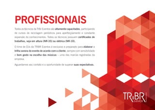 Todos os técnicos da TrBr Eventos são altamente capacitados, participando
de cursos de reciclagem periódicos para aperfeiçoamento e constante
expansão do conhecimentos. Todos os técnicos possuem certificados de
trabalhos, seja em altura (NR-35) ou elétrica (NR-10).
O time de DJs da TRBR Eventos é exclusivo e preparado para elaborar a
trilha sonora do evento de acordo com o cliente, sempre com sensibilidade
e bom gosto na escolha das músicas – uma das marcas registradas da
empresa.
Aguardamos seu contato e a oportunidade de superar suas expectativas.
PROFISSIONAIS
 