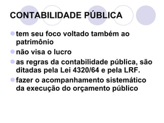 CONTABILIDADE PÚBLICA  tem seu foco voltado também ao patrimônio não visa o lucro as regras da contabilidade pública, são ditadas pela Lei 4320/64 e pela LRF. fazer o acompanhamento sistemático da execução do orçamento público 