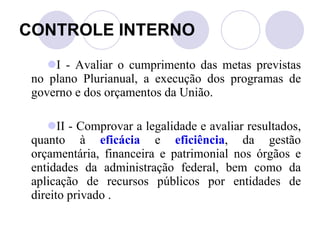 CONTROLE INTERNO I - Avaliar o cumprimento das metas previstas no plano Plurianual, a execução dos programas de governo e dos orçamentos da União. II - Comprovar a legalidade e avaliar resultados, quanto à  eficácia  e  eficiência , da gestão orçamentária, financeira e patrimonial nos órgãos e entidades da administração federal, bem como da aplicação de recursos públicos por entidades de direito privado . 
