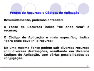 X Fontes de Recursos e Códigos de Aplicação Resumidamente, podemos entender: A Fonte de Recursos indica “de onde vem” o recurso; O Código de Aplicação é mais específico, indica “para onde deve ir” o recurso;  De uma mesma Fonte podem sair diversos recursos com diversas destinações, resultando em diversos Códigos de Aplicação, com várias possibilidades de conjugação. 