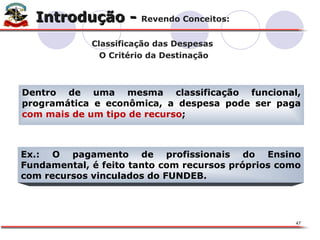 Dentro de uma mesma classificação funcional, programática e econômica, a despesa pode ser paga  com mais de um tipo de recurso ; X Ex.: O pagamento de profissionais do Ensino Fundamental, é feito tanto com recursos próprios como com recursos vinculados do FUNDEB. Introdução -  Revendo Conceitos: Classificação das Despesas  O Critério da Destinação 