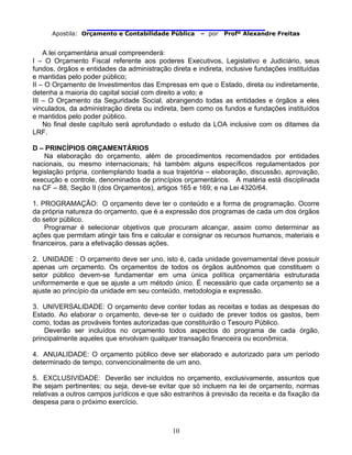                                
Apostila: Orçamento e Contabilidade Pública – por Profº Alexandre Freitas
10
A lei orçamentária anual compreenderá:
I – O Orçamento Fiscal referente aos poderes Executivos, Legislativo e Judiciário, seus
fundos, órgãos e entidades da administração direta e indireta, inclusive fundações instituídas
e mantidas pelo poder público;
II – O Orçamento de Investimentos das Empresas em que o Estado, direta ou indiretamente,
detenha a maioria do capital social com direito a voto; e
III – O Orçamento da Seguridade Social, abrangendo todas as entidades e órgãos a eles
vinculados, da administração direta ou indireta, bem como os fundos e fundações instituídos
e mantidos pelo poder público.
No final deste capítulo será aprofundado o estudo da LOA inclusive com os ditames da
LRF.
D – PRINCÍPIOS ORÇAMENTÁRIOS
Na elaboração do orçamento, além de procedimentos recomendados por entidades
nacionais, ou mesmo internacionais; há também alguns específicos regulamentados por
legislação própria, contemplando toada a sua trajetória – elaboração, discussão, aprovação,
execução e controle, denominados de princípios orçamentários. A matéria está disciplinada
na CF – 88, Seção II (dos Orçamentos), artigos 165 e 169; e na Lei 4320/64.
1. PROGRAMAÇÃO: O orçamento deve ter o conteúdo e a forma de programação. Ocorre
da própria natureza do orçamento, que é a expressão dos programas de cada um dos órgãos
do setor público.
Programar é selecionar objetivos que procuram alcançar, assim como determinar as
ações que permitam atingir tais fins e calcular e consignar os recursos humanos, materiais e
financeiros, para a efetivação dessas ações.
2. UNIDADE : O orçamento deve ser uno, isto é, cada unidade governamental deve possuir
apenas um orçamento. Os orçamentos de todos os órgãos autônomos que constituem o
setor público devem-se fundamentar em uma única política orçamentária estruturada
uniformemente e que se ajuste a um método único. É necessário que cada orçamento se a
ajuste ao princípio da unidade em seu conteúdo, metodologia e expressão.
3. UNIVERSALIDADE: O orçamento deve conter todas as receitas e todas as despesas do
Estado. Ao elaborar o orçamento, deve-se ter o cuidado de prever todos os gastos, bem
como, todas as prováveis fontes autorizadas que constituirão o Tesouro Público.
Deverão ser incluídos no orçamento todos aspectos do programa de cada órgão,
principalmente aqueles que envolvam qualquer transação financeira ou econômica.
4. ANUALIDADE: O orçamento público deve ser elaborado e autorizado para um período
determinado de tempo, convencionalmente de um ano.
5. EXCLUSIVIDADE: Deverão ser incluídos no orçamento, exclusivamente, assuntos que
lhe sejam pertinentes; ou seja, deve-se evitar que só incluem na lei de orçamento, normas
relativas a outros campos jurídicos e que são estranhos à previsão da receita e da fixação da
despesa para o próximo exercício.
 
