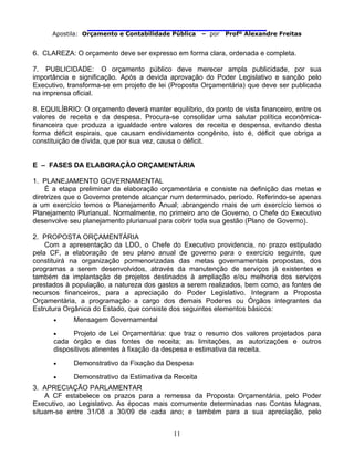                                
Apostila: Orçamento e Contabilidade Pública – por Profº Alexandre Freitas
11
6. CLAREZA: O orçamento deve ser expresso em forma clara, ordenada e completa.
7. PUBLICIDADE: O orçamento público deve merecer ampla publicidade, por sua
importância e significação. Após a devida aprovação do Poder Legislativo e sanção pelo
Executivo, transforma-se em projeto de lei (Proposta Orçamentária) que deve ser publicada
na imprensa oficial.
8. EQUILÍBRIO: O orçamento deverá manter equilíbrio, do ponto de vista financeiro, entre os
valores de receita e da despesa. Procura-se consolidar uma salutar política econômica-
financeira que produza a igualdade entre valores de receita e despensa, evitando desta
forma déficit espirais, que causam endividamento congênito, isto é, déficit que obriga a
constituição de dívida, que por sua vez, causa o déficit.
E – FASES DA ELABORAÇÃO ORÇAMENTÁRIA
1. PLANEJAMENTO GOVERNAMENTAL
É a etapa preliminar da elaboração orçamentária e consiste na definição das metas e
diretrizes que o Governo pretende alcançar num determinado, período. Referindo-se apenas
a um exercício temos o Planejamento Anual; abrangendo mais de um exercício temos o
Planejamento Plurianual. Normalmente, no primeiro ano de Governo, o Chefe do Executivo
desenvolve seu planejamento plurianual para cobrir toda sua gestão (Plano de Governo).
2. PROPOSTA ORÇAMENTÁRIA
Com a apresentação da LDO, o Chefe do Executivo providencia, no prazo estipulado
pela CF, a elaboração de seu plano anual de governo para o exercício seguinte, que
constituirá na organização pormenorizadas das metas governamentais propostas, dos
programas a serem desenvolvidos, através da manutenção de serviços já existentes e
também da implantação de projetos destinados à ampliação e/ou melhoria dos serviços
prestados à população, a natureza dos gastos a serem realizados, bem como, as fontes de
recursos financeiros, para a apreciação do Poder Legislativo. Integram a Proposta
Orçamentária, a programação a cargo dos demais Poderes ou Órgãos integrantes da
Estrutura Orgânica do Estado, que consiste dos seguintes elementos básicos:
• Mensagem Governamental
• Projeto de Lei Orçamentária: que traz o resumo dos valores projetados para
cada órgão e das fontes de receita; as limitações, as autorizações e outros
dispositivos atinentes à fixação da despesa e estimativa da receita.
• Demonstrativo da Fixação da Despesa
• Demonstrativo da Estimativa da Receita
3. APRECIAÇÃO PARLAMENTAR
A CF estabelece os prazos para a remessa da Proposta Orçamentária, pelo Poder
Executivo, ao Legislativo. As épocas mais comumente determinadas nas Contas Magnas,
situam-se entre 31/08 a 30/09 de cada ano; e também para a sua apreciação, pelo
 