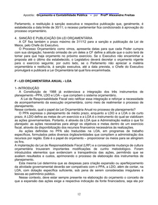                               
Apostila: Orçamento e Contabilidade Pública – por Profº Alexandre Freitas
12
Parlamento, e restituição à sanção executiva e respectiva publicação que, geralmente, é
estabelecida a data limite de 30/11; o recesso parlamentar fica condicionado à aprovação do
processo orçamentário.
4. SANCÃO E PUBLICAÇÃO DA LEI ORÇAMENTÁRIA
A CF fixa também o prazo máximo de 311/12 para a sanção e publicação da Lei de
Meios, pelo Chefe do Executivo.
O Processo Orçamentário como vimos, apresenta datas para que cada Poder cumpra
com sua obrigação; havendo omissão de um deles a CF define a atitude que o outro terá de
tomar para que haja orçamento no próximo exercício. Se o Executivo não encaminhar a
proposta até o último dia estabelecido, o Legislativo deverá decretar o orçamento vigente
para o exercício seguinte; por outro lado, se o Parlamento não apreciar a matéria
orçamentária e restituí-la, à sanção executiva, até a data prevista, o Chefe do Executivo
promulgará e publicará a Lei Orçamentária tal qual fora encaminhada.
F - LEI ORÇAMENTÁRIA ANUAL - LOA
1- INTRODUÇÃO
A Constituição de 1988 já evidenciava a integração dos três instrumentos de
planejamento –PPA, LDO e LOA – que compõem o sistema orçamentário.
A Lei de Responsabilidade Fiscal veio ratificar essa integração e reforçar a necessidade
de acompanhamento da execução orçamentária, como meio de realimentar o processo de
planejamento.
Nesse contexto, qual o papel da Lei Orçamentária Anual no processo de planejamento?
O PPA expressa o planejamento de médio prazo, enquanto a LDO e a LOA o de curto
prazo. A LDO define as metas de um exercício e a LOA é o instrumento do qual se viabilizam
as ações governamentais. Portanto, é através da LOA que a Administração realiza o que foi
planejado: as ações necessárias para atingir os objetivos e metas dentro de um exercício
fiscal, através da disponibilização dos recursos financeiros necessários às realizações.
As ações definidas no PPA são traduzidas na LOA, em programas de trabalho
específicos, formulados pelos diversos órgãos/entidades que compõem a administração dos
recursos por região. Este é o papel do orçamento – proporcionar os meios para se atingirem
os fins.
A implantação da Lei de Responsabilidade Fiscal (LRF) e a conseqüente mudança de cultura
orçamentária trouxeram importantes modificações de cunho metodológico. Foram
introduzidos elementos que evidenciam a transparência das ações, permitindo que se
avaliem resultados e custos, aprimorando o processo de elaboração dos instrumentos de
planejamento.
Esta mesma Lei determina que as despesas para criação expansão ou aperfeiçoamento
da atividade governamental deverão ser compatíveis com o PPA, a LDO, além de contar, na
LOA, com dotação específica suficiente, sob pena de serem consideradas irregulares e
lesivas ao patrimônio público.
Nesse contexto, deve estar sempre presente na elaboração do orçamento o conceito de
que a expansão das ações exige a respectiva indicação da fonte financiadora, seja ela por
 