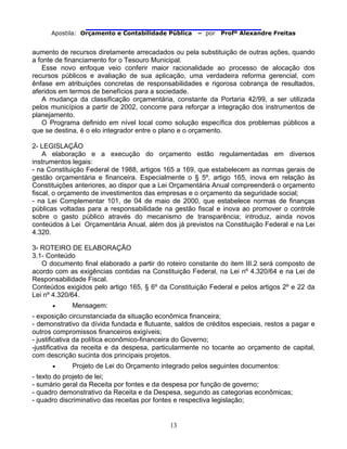                                
Apostila: Orçamento e Contabilidade Pública – por Profº Alexandre Freitas
13
aumento de recursos diretamente arrecadados ou pela substituição de outras ações, quando
a fonte de financiamento for o Tesouro Municipal.
Esse novo enfoque veio conferir maior racionalidade ao processo de alocação dos
recursos públicos e avaliação de sua aplicação, uma verdadeira reforma gerencial, com
ênfase em atribuições concretas de responsabilidades e rigorosa cobrança de resultados,
aferidos em termos de benefícios para a sociedade.
A mudança da classificação orçamentária, constante da Portaria 42/99, a ser utilizada
pelos municípios a partir de 2002, concorre para reforçar a integração dos instrumentos de
planejamento.
O Programa definido em nível local como solução específica dos problemas públicos a
que se destina, é o elo integrador entre o plano e o orçamento.
2- LEGISLAÇÃO
A elaboração e a execução do orçamento estão regulamentadas em diversos
instrumentos legais:
- na Constituição Federal de 1988, artigos 165 a 169, que estabelecem as normas gerais de
gestão orçamentária e financeira. Especialmente o § 5º, artigo 165, inova em relação às
Constituições anteriores, ao dispor que a Lei Orçamentária Anual compreenderá o orçamento
fiscal, o orçamento de investimentos das empresas e o orçamento da seguridade social;
- na Lei Complementar 101, de 04 de maio de 2000, que estabelece normas de finanças
públicas voltadas para a responsabilidade na gestão fiscal e inova ao promover o controle
sobre o gasto público através do mecanismo de transparência; introduz, ainda novos
conteúdos à Lei Orçamentária Anual, além dos já previstos na Constituição Federal e na Lei
4.320.
3- ROTEIRO DE ELABORAÇÃO
3.1- Conteúdo
O documento final elaborado a partir do roteiro constante do item III.2 será composto de
acordo com as exigências contidas na Constituição Federal, na Lei nº 4.320/64 e na Lei de
Responsabilidade Fiscal.
Conteúdos exigidos pelo artigo 165, § 6º da Constituição Federal e pelos artigos 2º e 22 da
Lei nº 4.320/64.
• Mensagem:
- exposição circunstanciada da situação econômica financeira;
- demonstrativo da dívida fundada e flutuante, saldos de créditos especiais, restos a pagar e
outros compromissos financeiros exigíveis;
- justificativa da política econômico-financeira do Governo;
-justificativa da receita e da despesa, particularmente no tocante ao orçamento de capital,
com descrição sucinta dos principais projetos.
• Projeto de Lei do Orçamento integrado pelos seguintes documentos:
- texto do projeto de lei;
- sumário geral da Receita por fontes e da despesa por função de governo;
- quadro demonstrativo da Receita e da Despesa, segundo as categorias econômicas;
- quadro discriminativo das receitas por fontes e respectiva legislação;
 