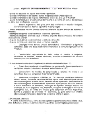                                
Apostila: Orçamento e Contabilidade Pública – por Profº Alexandre Freitas
14
- quadro das dotações por órgãos de Governo e por Poder;
- quadros demonstrativos da receita e planos de aplicação dos fundos especiais;
- quadros demonstrativos da despesa na forma dos anexos 6 a 9 da Lei nº 4.320/64;
- quadro demonstrativo do programa anual de trabalho do Governo, em termos de realização
de obras e de prestação de serviços;
• Tabelas Explicativas, das quais, além das estimativas de receita e despesa,
constarão em colunas distintas e para fins de comparação:
- receita arrecadada nos três últimos exercícios anteriores àqueles em que se elaborou a
proposta;
- receita prevista para o exercício em que se elabora a proposta;
- receita prevista para o exercício a que se refere a proposta; despesa realizada no exercício
imediatamente anterior;
- despesa fixada para o exercício em que se elabora a proposta;
- despesa prevista para o exercício a que se refere a proposta.
• Descrição sucinta de cada unidade demonstrativa – competências e legislação
pertinente a cada uma delas: neste item demonstra-se a estrutura organizacional da
Prefeitura.
• Demonstrativo regionalizado do efeito, sobre as receitas e despesas,
decorrentes de isenções, anistias, remissões, subsídios e benefícios de natureza
financeira, tributária e creditícia.
3.2 Novos conteúdos introduzidos pela Lei de Responsabilidade Fiscal (art. 5º)
• Anexo demonstrativo da compatibilidade da programação dos orçamentos com
os objetivos e meãs constantes do Anexo de Metas Fiscais da LDO;
• Demonstrativo de medidas de compensação a renúncia de receita e ao
aumento de despesas obrigatórias de caráter continuado;
• Reserva de contingência – constará da LOA, na forma, utilização e montante
definido na LDO, com base na receita corrente líquida. Será reservada para atender
passivos contingentes e outros riscos, e eventos fiscais imprevistos. São exemplos de
passivos contingentes e eventos fiscais imprevistos: ações judiciais em curso relativas
a dívidas trabalhistas de servidores, devolução de impostos, encargos sociais não
recolhidos, etc. Esse dispositivo veio, finalmente, disciplinar a utilização da reserva de
Contingência que, até então era utilizada para compensar emendas legislativas,
durante o processo de discussão do orçamento, ou para compensar créditos
adicionais suplementares no decorrer do exercício a critério do gestor.
3.3 Conteúdos Adicionais
A critério da Administração, outras tabelas explicativas poderão ser acrescentadas o que,
além de facilitar a análise, irá conferir maior transparência às informações apresentadas:
 