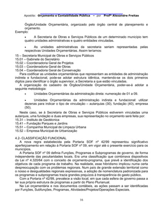                                
Apostila: Orçamento e Contabilidade Pública – por Profº Alexandre Freitas
16
Órgão/Unidade Orçamentária, organizado pelo órgão central de planejamento e
orçamento.
Exemplo:
• A Secretaria de Obras e Serviços Públicos de um determinado município tem
quatro unidades administrativas e quatro entidades vinculadas.
• As unidades administrativas da secretaria seriam representadas pelas
respectivas Unidades Orçamentárias. Assim teríamos:
15 – Secretaria Municipal de Obras e Serviços Públicos
15.01 – Gabinete do Secretário
15.02 – Coordenadoria Geral de Projetos
15.03 – Coordenadoria Geral de Obras
15.04 – Coordenadoria Geral de Conservação
Para codificar as unidades orçamentárias que representam as entidades de administração
indireta e fundacional, pode-se adotar estrutura idêntica, mantendo-se os dois primeiros
dígitos para identificar o órgão supervisor, a Secretaria a que estão vinculadas.
A organização do cadastro de Órgãos/Unidade Orçamentária, poder-se-á adotar a
seguinte metodologia:
• Unidades Orçamentárias da administração direta: numeração de 01 a 09.
• Unidades Orçamentárias da administração indireta e fundacional: utilizar
dezenas para indicar o tipo de vinculação – autarquias (30), fundação (40), empresa
(50).
Neste caso, se à Secretaria de Obras e Serviços Públicos estiverem vinculadas uma
autarquia, uma fundação e duas empresas, sua representação no orçamento será feita por:
15.31 – Instituto de Geotécnica
15.41 – Fundação Parques e Jardins
15.51 – Companhia Municipal de Limpeza Urbana
15.52 – Empresa Municipal de Urbanização
4.2- CLASSIFICAÇÃO FUNCIONAL
A nova regra estabelecida pela Portaria SOF nº 42/99 representou significativo
aperfeiçoamento em relação à Portaria SOF nº 09, em vigor até o presente exercício para os
municípios.
A Portaria SOF nº 09 definia Funções, Programas e Subprogramas de governo, de forma
independente das peculiaridades locais. Era uma classificação que combinava dispositivos
da Lei nº 4.320/64 com o conceito de orçamento-programa, que prevê a identificação dos
objetivos de cada programa de trabalho. Na realidade, esse hibridismo implicou numa certa
despreocupação com os problemas regionais. Num país de grande extensão territorial como
o nosso e desigualdades regionais expressivas, a adoção de nomenclatura padronizada para
os programas e subprogramas trazia grandes prejuízos à transparência do gasto público.
Com a Portaria nº 42/99, prevalece a visão local, em que cada esfera de governo passa a
ter sua própria estrutura de programas a partir do Plano Plurianual.
Na Lei orçamentária e nos documentos contábeis, as ações passam a ser identificadas
por Funções, Subfunções, Programas, Atividades/Projetos/Operações Especiais.
 
