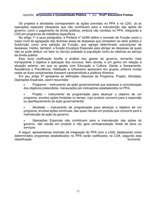                                
Apostila: Orçamento e Contabilidade Pública – por Profº Alexandre Freitas
17
Os projetos e atividades correspondem às ações previstas no PPA e na LDO. Já as
operações especiais (despesas que não contribuem para a manutenção das ações de
governo, como o pagamento da dívida pública), embora não contidas no PPA, integrarão a
LOA em programas de trabalhos específicos.
No artigo 1º e seus parágrafos, a Portaria nº 42/99 define o conceito de Função como o
maior nível de agregação das diversas áreas de despesas que competem ao setor público e
Subfunção como uma partição da Função, que agrega determinado subconjunto de
despesas. Institui, também, a função Encargos Especiais para abrigar as despesas às quais
não se pode atribuir um bem ou serviço prestado à população como as relativas ao serviço
da dívida pública.
Esta nova codificação facilita a análise dos gastos do governo, tornando mais
transparente o objetiva a aplicação dos recursos. Sem dúvida, é um ganho em relação à
situação anterior, em que os gastos com Educação e Cultura, Saúde e Saneamento,
Assistência e Previdência, Habitação e Urbanismo apareciam em grupos, embora muitas
vezes as duas componentes tivessem características e públicos diversos.
Em seu artigo 2º apresenta as definições clássicas de Programa, Projeto, Atividade,
Operações Especiais, assim resumidas:
• Programa – instrumento da ação governamental que expressa a concretização
dos objetivos pretendidos, mensurados por indicadores estabelecidos no PPA;
• Projeto – instrumento de programação para alcançar o objetivo de um
programa, envolve ações limitadas no tempo, cujo produto concorre para a expansão
ou aperfeiçoamento da ação governamental;
• Atividade – instrumento de programação para alcançar o objetivo de um
programa, envolve ações contínuas, das quais resulta um produto que concorre para a
manutenção da ação do governo;
• Operações Especiais não contribuem para a manutenção das ações do
governo, não resulta em produto e não gera contraprestação direta de bens ou
serviços.
A seguir, apresentamos exemplo da integração do PPA com a LOA|, destacando como
determinados programas estabelecidos no PPA serão codificados na LOA, segundo esta
classificação funcional.
 