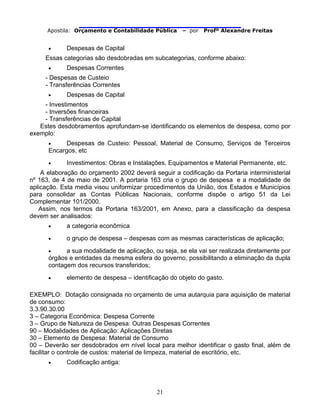                                
Apostila: Orçamento e Contabilidade Pública – por Profº Alexandre Freitas
21
• Despesas de Capital
Essas categorias são desdobradas em subcategorias, conforme abaixo:
• Despesas Correntes
- Despesas de Custeio
- Transferências Correntes
• Despesas de Capital
- Investimentos
- Inversões financeiras
- Transferências de Capital
Estes desdobramentos aprofundam-se identificando os elementos de despesa, como por
exemplo:
• Despesas de Custeio: Pessoal, Material de Consumo, Serviços de Terceiros
Encargos, etc
• Investimentos: Obras e Instalações, Equipamentos e Material Permanente, etc.
A elaboração do orçamento 2002 deverá seguir a codificação da Portaria interministerial
nº 163, de 4 de maio de 2001. A portaria 163 cria o grupo de despesa e a modalidade de
aplicação. Esta media visou uniformizar procedimentos da União, dos Estados e Municípios
para consolidar as Contas Públicas Nacionais, conforme dispõe o artigo 51 da Lei
Complementar 101/2000.
Assim, nos termos da Portaria 163/2001, em Anexo, para a classificação da despesa
devem ser analisados:
• a categoria econômica
• o grupo de despesa – despesas com as mesmas características de aplicação;
• a sua modalidade de aplicação, ou seja, se ela vai ser realizada diretamente por
órgãos e entidades da mesma esfera do governo, possibilitando a eliminação da dupla
contagem dos recursos transferidos;
• elemento de despesa – identificação do objeto do gasto.
EXEMPLO: Dotação consignada no orçamento de uma autarquia para aquisição de material
de consumo:
3.3.90.30.00
3 – Categoria Econômica: Despesa Corrente
3 – Grupo de Natureza de Despesa: Outras Despesas Correntes
90 – Modalidades de Aplicação: Aplicações Diretas
30 – Elemento de Despesa: Material de Consumo
00 – Deverão ser desdobrados em nível local para melhor identificar o gasto final, além de
facilitar o controle de custos: material de limpeza, material de escritório, etc.
• Codificação antiga:
 