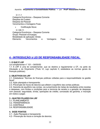                                
Apostila: Orçamento e Contabilidade Pública – por Profº Alexandre Freitas
22
3.1.1.1
Categoria Econômica – Despesa Corrente
Despesa de Custeio
Despesa de Pessoal
Vencimentos a Vantagens Fixas
• Codificação Nova:
3.1.90.11
Categoria Econômica – Despesa Corrente
Grupo: Pessoal e Encargos
Modalidade de aplicação: Direta
Elemento: Vencimentos e Vantagens Fixas – Pessoal Civil
4 - INTRODUÇÃO à LEI DE RESPONSABILIDADE FISCAL
1. O QUE É LRF
Lei complementar n° 101 – 04/05/00
1.1 A LRF é uma lei complementar, que se destina a regulamentar a CF, na parte da
tributação e do Orçamento (Título VI, cujo capítulo II, estabelece as normas gerais de
finanças públicas).
2. OBJETIVOS DA LRF
2.1. Estabelecer “Normas de finanças públicas voltadas para a responsabilidade na gestão
fiscal”.
2.2. Ação planejada e transparente;
2.3. Prevenção de riscos de desvios que afetam o equilíbrio das contas públicas;
2.4. Garantia de equilíbrio nas contas, via cumprimento de metas de resultados entre receitas
e despesas, com limites e condições para a renúncia de receita e a geração de despesas
com pessoal, seguridade, dívida, operações de crédito, concessão de garantia, e inscrição
em restos a pagar.
3 - QUATRO PILARES DA LRF
3.1. PLANEJAMENTO
3.2. TRANSPARÊNCIA
3.3. CONTROLE
3.4. RESPONSABILIDADE
4. DOZE PONTOS
4.1 - Ação Planejada e transparente
4.2 - Prevenção de riscos e correção de desvios;
 