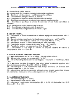                                
Apostila: Orçamento e Contabilidade Pública – por Profº Alexandre Freitas
23
4.3 - Equilíbrio das contas públicas;
4.4 - Cumprimento das metas de resultados entre receitas e despesas;
4.5 – Obediência a limites, visando o equilíbrio das contas públicas;
4.6 – Condições no que tange à renúncia de receitas;
4.7 – Condições no que tange a geração de despesas com pessoal;
4.8 – Condições no que tange a geração de despesas com seguridade social;
4.9 – Condições no que tange a geração de despesas com as dívidas consolidada e
mobiliária;
4.10 – Condições no que tange a operação de crédito
4.11 – Condições que tange a concessão de garantias;
4.12 – Condições no que tange inscrição em restos a pagar.
5. AGENDA POSITIVA
5.1 – Providenciar os anexos e demonstrativos a serem agregados aos orçamentos (arts. 4°
e 5° da LRF);
5.2 – Cumprimento das metas fiscais (verificação e acompanhamento – art. 9º da LRF)
5.3 – Providências relativas à despesa total com pessoal (arts. 18 a 23 da LRF);
5.4 – Providências relativas a Divida Consolidada (arts. 30 e 31 da LRF);
5.5 – Providências relativas a prestação de contas (arts. 51, § 1º da LRF);
5.6 – Providências relativas aos relatórios (arts. 52 a 54 da LRF);
5.7 – Providências no que tange ao aumento de despesa, abertura de licitação e
desapropriação (arts. 15 e 16 da LRF).
6. AGENDA NEGATIVA (vedações e restrições)
6.1 – Não contratar AROs (art. 38. da RF e Res. 78/98 do Senado Federal);
6.2 – Não aumentar despesa com pessoal (art. 21 da LRF);
6.3 – Não contrair obrigação de despesa que não possa ser cumprida no mandato (art. 42 da
LRF);
6.4 – Não deixar parcelas de despesa para serem pagas no exercício seguinte, sem
disponibilidade de caixa (art. 42 da LRF e 167, II da CF/88);
6.5 –Não consignar na LOA, investimentos com duração superior a um exercício, sem
previsão no PPA (art. 5°, § 1º da CF/88);
6.6 – Não consignar, na LOA e nos créditos adicionais, novos projetos, quando haja projetos
em andamento e despesas de conservação do patrimônio (art. 45 da LRF).
7 – SANÇÕES INSTITUCIONAIS
7.1 – Não realizar operações de crédito;
7.2 – Não receber garantias de outro ente;
7.3 – Não receber transferências voluntárias (arts. 23, §§ 3º; 31, § 1º, incisos I e II, art. 31 §
3º, e art. 51, § 2º da LRF).
 