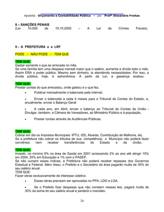                                
Apostila: Orçamento e Contabilidade Pública – por Profº Alexandre Freitas
24
8 – SANÇÕES PENAIS
(Lei 10.028 de 19.10.2000 – A Lei de Crimes Fiscais).
9 - A PREFEITURA e a LRF
PODE - NÃO PODE - TEM QUE
TEM QUE:
Gastar somente o que se arrecada no mês.
Se uma família tem uma despesa mensal maior que o salário, aumenta a dívida todo o mês.
Assim ERA o poder público. Mesmo sem dinheiro, ia atendendo necessidades. Por isso, a
dívida pública, hoje, é astronômica. A partir da Lei, a gastança acabou.
TEM QUE:
Prestar contas do que arrecadou, onde gastou e o que fez.
• Publicar mensalmente o balancete pela internet.
• Enviar o balancete a cada 4 meses para o Tribunal de Contas do Estado, e,
anualmente, enviar o Balanço Geral
• A cada ano, em Abril, enviar o balanço ao Tribunal de Contas da União -
Divulgar, também, a Câmara de Vereadores, ao Ministério Público e à população.
• Prestar contas através de Audiências Públicas.
TEM QUE:
Cobrar em dia os Impostos Municipais: IPTU, ISS, Alvarás, Contribuição de Melhoria, etc.
Se a prefeitura não cobrar os tributos de sua competência, o Município não poderá fazer
convênios nem receber transferências do Estado e da União.
TEM QUE:
Investir, no mínimo 9% na área de Saúde em 2001 acrescendo 2% ao ano até atingir 15%
em 2004, 25% em Educação e 1% com o PASEP.
Se não cumprir esses índices, a Prefeitura não poderá receber repasses dos Governos
Estadual e Federal. Além disso, o Prefeito e o Secretário da área pagarão multa de 30% do
seu salário anual.
TEM QUE:
Fazer obras exclusivamente de interesse coletivo.
• Essas obras precisam ser aprovadas no PPA, LDO e LOA.
• Se o Prefeito fizer despesas que não constem nessas leis, pagará multa de
30% da soma do seu salário anual e perderá o mandato.
 