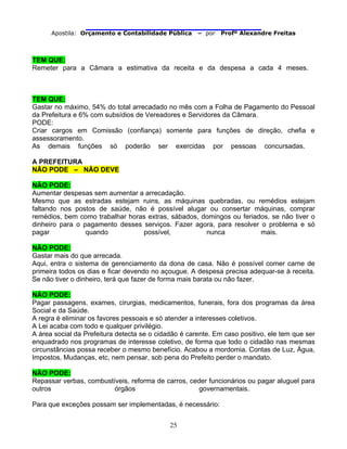                                
Apostila: Orçamento e Contabilidade Pública – por Profº Alexandre Freitas
25
TEM QUE:
Remeter para a Câmara a estimativa da receita e da despesa a cada 4 meses.
TEM QUE:
Gastar no máximo, 54% do total arrecadado no mês com a Folha de Pagamento do Pessoal
da Prefeitura e 6% com subsídios de Vereadores e Servidores da Câmara.
PODE:
Criar cargos em Comissão (confiança) somente para funções de direção, chefia e
assessoramento.
As demais funções só poderão ser exercidas por pessoas concursadas.
A PREFEITURA
NÃO PODE – NÃO DEVE
NÃO PODE:
Aumentar despesas sem aumentar a arrecadação.
Mesmo que as estradas estejam ruins, as máquinas quebradas, ou remédios estejam
faltando nos postos de saúde, não é possível alugar ou consertar máquinas, comprar
remédios, bem como trabalhar horas extras, sábados, domingos ou feriados, se não tiver o
dinheiro para o pagamento desses serviços. Fazer agora, para resolver o problema e só
pagar quando possível, nunca mais.
NÃO PODE:
Gastar mais do que arrecada.
Aqui, entra o sistema de gerenciamento da dona de casa. Não é possível comer carne de
primeira todos os dias e ficar devendo no açougue. A despesa precisa adequar-se à receita.
Se não tiver o dinheiro, terá que fazer de forma mais barata ou não fazer.
NÃO PODE:
Pagar passagens, exames, cirurgias, medicamentos, funerais, fora dos programas da área
Social e da Saúde.
A regra é eliminar os favores pessoais e só atender a interesses coletivos.
A Lei acaba com todo e qualquer privilégio.
A área social da Prefeitura detecta se o cidadão é carente. Em caso positivo, ele tem que ser
enquadrado nos programas de interesse coletivo, de forma que todo o cidadão nas mesmas
circunstâncias possa receber o mesmo benefício. Acabou a mordomia. Contas de Luz, Água,
Impostos, Mudanças, etc, nem pensar, sob pena do Prefeito perder o mandato.
NÃO PODE:
Repassar verbas, combustíveis, reforma de carros, ceder funcionários ou pagar aluguel para
outros órgãos governamentais.
Para que exceções possam ser implementadas, é necessário:
 