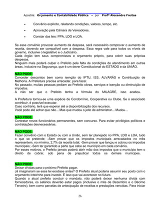                               
Apostila: Orçamento e Contabilidade Pública – por Profº Alexandre Freitas
26
• Convênio explícito, relatando condições, valores, tempo, etc.
• Aprovação pela Câmara de Vereadores.
• Constar das leis: PPA, LDO e LOA.
Se esse convênio provocar aumento da despesa, será necessário comprovar o aumento de
receita, devendo ser compatível com a despesa. Essa regra vale para todos os níveis de
governo, inclusive o legislativo e o Judiciário.
Cada órgão tem seus compromissos e orçamento próprio, para cobrir suas próprias
despesas.
Ninguém mais poderá culpar o Prefeito pela falta de condições de atendimento em outras
áreas, inclusive na Segurança, que é um dever Constitucional do ESTADO e da UNIÃO.
NÃO PODE:
Conceder descontos bem como isenção do IPTU, ISS, ALVARÁS e Contribuição de
Melhoria. A Prefeitura precisa arrecadar, para fazer.
No passado, muitas pessoas pediam ao Prefeito obras, serviços e isenção ou diminuição de
impostos.
A não ser que o Prefeito tenha a fórmula do MILAGRE, isso acabou.
A Prefeitura tornou-se uma espécie de Condomínio, Cooperativa ou Clube. Se o associado
contribuir, é possível executar.
Caso contrário, terá que esperar até a disponibilização dos recursos.
Você pode até achar que não... Mas que mudou o jeito de administrar... Mudou...
NÃO PODE:
Contratar novos funcionários permanentes, sem concurso. Para evitar privilégios políticos e
contratações desnecessárias.
NÃO PODE:
Fazer convênio com o Estado ou com a União, sem ter planejado no PPA, LDO e LOA, tudo
o que se pretende; -Sem provar que os impostos municipais arrecadados no mês
representem, no mínimo, 2.7% da receita total; -Sem provar que lançou e cobrou os impostos
municipais; -Sem ter garantido a parte que cabe ao município em cada convênio.
Por esses motivos, o Prefeito jamais poderá abrir mão dos impostos que o município tem o
direito de cobrar, sob pena de prejudicar todos os demais munícipes.
NÃO PODE:
Deixar dívidas para o próximo Prefeito pagar.
Já imaginaram se essa lei existisse antes? O Prefeito atual poderia assumir seu posto com o
orçamento inteirinho para investir. É isso que vai acontecer no futuro.
Quando o atual prefeito concluir o mandato, não poderá deixar nenhuma dívida com
fornecedores, os salários deverão estar pagos (inclusive o mês de Dezembro e o Décimo
Terceiro), bem como parcelas de antecipação de receitas e prestações vencidas. Para iniciar
 