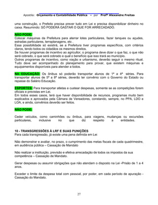                                
Apostila: Orçamento e Contabilidade Pública – por Profº Alexandre Freitas
27
uma construção, o Prefeito precisa prever tudo em Lei e precisa disponibilizar dinheiro no
caixa. Resumindo: SÓ PODERÁ GASTAR O QUE FOR ARRECADADO.
NÃO PODE:
Colocar máquinas da Prefeitura para aterrar lotes particulares, fazer tanques ou açudes,
estradas particulares, terraplanagens, etc .
Essa possibilidade só existirá, se a Prefeitura tiver programas específicos, com critérios
claros, tendo todos os cidadãos os mesmos direitos.
Se houver programas de incentivo ao agricultor, o programa deve dizer o que faz, o que não
será cobrado, o que será cobrado e qual o benefício que isso trará ao município.
Outros programas de incentivo, como viação e urbanismo, deverão seguir o mesmo ritual.
Tudo deve ser acompanhado do planejamento para provar, que existem máquinas e
equipamentos disponíveis para atender a todos.
NA EDUCAÇÃO: Os ônibus só poderão transportar alunos de 1ª a 4ª séries. Para
transportar alunos de 5ª a 8ª séries, deverão ter convênio com o Governo do Estado ou
repasse do Salário Educação.
ESPORTES: Para transportar atletas e custear despesas, somente se as competições forem
oficiais e previstas em Lei.
Em todos esses casos, terá que haver disponibilidade de recursos, programas muito bem
explicados e aprovados pela Câmara de Vereadores, constando, sempre, no PPA, LDO e
LOA, e ainda, convênios deverão ser feitos.
NÃO PODE:
Ceder veículos, como caminhões ou ônibus, para viagens, mudanças ou excursões
particulares, inclusive no que diz respeito a entidades.
10 - TRANSGRESSÕES À LRF E SUAS PUNIÇÕES
Para cada transgressão, já existe uma pena definida em Lei
Não demonstrar e avaliar, no prazo, o cumprimento das metas fiscais de cada quadrimestre,
em audiência pública – Cassação de Mandato
Não realizar a instituição, previsão e efetiva arrecadação de todos os impostos da sua
competência – Cassação de Mandato.
Gerar despesas ou assumir obrigações que não atendam o disposto na Lei -Prisão de 1 a 4
anos.
Exceder o limite da despesa total com pessoal, por poder, em cada período de apuração -
Cassação do Mandato.
 