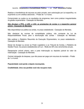                                
Apostila: Orçamento e Contabilidade Pública – por Profº Alexandre Freitas
28
Realizar a transferência de recursos ao setor privado, sem autorização por Lei especifica, no
orçamento ou em créditos adicionais .- Prisão de 1 a 4 anos.
Comprometer os custos ou os resultados de programas, bem como praticar irregularidades
na gestão orçamentária - Cassação do Mandato.
Não divulgar o PPA, a LDO, a LOA, as prestações de contas e o respectivo parecer
prévio - Cassação do Mandato.
Não disponibilizar ao público as contas, no prazo estabelecido - Cassação do Mandato.
Não obedecer às normas de contabilidade pública, não constante da Lei de
Responsabilidade Fiscal, para a escrituração das contas - Cassação do Mandato.
Não publicar o Relatório Resumido da Execução Orçamentária, no prazo estabelecido -
Cassação do Mandato.
Deixar de divulgar ou enviar ao Poder Legislativo e ao Tribunal de Contas, o Relatório de
Gestão Fiscal, nos prazos estabelecidos em Lei – Multa de 30% dos vencimentos anuais.
Desapropriar imóvel urbano, sem a justa indenização ou depósito judicial do valor da
indenização - Cassação do Mandato.
Contrair obrigação de despesa, que não possa ser paga com recursos do mandato – Prisão
de 1 a 4 anos.
Popularidade você perde e depois reconquista.
Credibilidade. Uma vez perdida você não recupera mais.
 