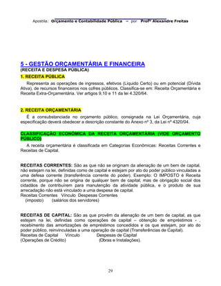                                
Apostila: Orçamento e Contabilidade Pública – por Profº Alexandre Freitas
29
5 - GESTÃO ORÇAMENTÁRIA E FINANCEIRA
(RECEITA E DESPESA PÚBLICA)
1. RECEITA PÚBLICA
Representa as operações de ingressos, efetivos (Liquido Certo) ou em potencial (Dívida
Ativa), de recursos financeiros nos cofres públicos. Classifica-se em: Receita Orçamentária e
Receita Extra-Orçamentária. Ver artigos 9,10 e 11 da lei 4.320/64.
2. RECEITA ORÇAMENTÁRIA
É a consubstanciada no orçamento público, consignada na Lei Orçamentária, cuja
especificação deverá obedecer a descrição constante do Anexo nº 3, da Lei nº 4320/04.
CLASSIFICAÇÃO ECONÔMICA DA RECEITA ORÇAMENTÁRIA (VIDE ORÇAMENTO
PÚBLICO)
A receita orçamentária é classificada em Categorias Econômicas: Receitas Correntes e
Receitas de Capital.
RECEITAS CORRENTES: São as que não se originam da alienação de um bem de capital,
não estejam na lei, definidas como de capital e estejam por ato do poder público vinculadas a
uma defesa corrente (transferência corrente do poder). Exemplo: O IMPOSTO é Receita
corrente, porque não se origina de qualquer bem de capital, mas de obrigação social dos
cidadãos de contribuírem para manutenção da atividade pública, e o produto de sua
arrecadação não está vinculado a uma despesa de capital.
Receitas Correntes Vínculo Despesas Correntes
(imposto) (salários dos servidores)
RECEITAS DE CAPITAL: São as que provêm da alienação de um bem de capital, as que
estejam na lei, definidas como operações de capital – obtenção de empréstimos - ,
recebimento das amortizações de empréstimos concedidos e os que estejam, por ato do
poder público, reinvinculadas a uma operação de capital (Transferências de Capital).
Receitas de Capital Vínculo Despesas de Capital
(Operações de Crédito) (Obras e Instalações).
 