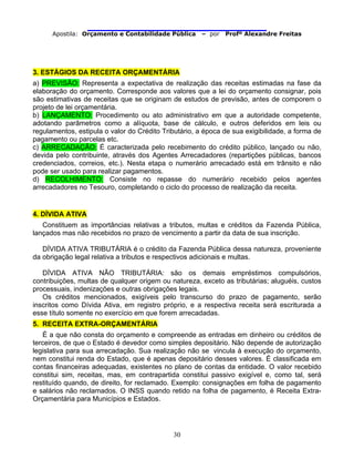                                
Apostila: Orçamento e Contabilidade Pública – por Profº Alexandre Freitas
30
3. ESTÁGIOS DA RECEITA ORÇAMENTÁRIA
a) PREVISÃO: Representa a expectativa de realização das receitas estimadas na fase da
elaboração do orçamento. Corresponde aos valores que a lei do orçamento consignar, pois
são estimativas de receitas que se originam de estudos de previsão, antes de comporem o
projeto de lei orçamentária.
b) LANÇAMENTO: Procedimento ou ato administrativo em que a autoridade competente,
adotando parâmetros como a alíquota, base de cálculo, e outros deferidos em leis ou
regulamentos, estipula o valor do Crédito Tributário, a época de sua exigibilidade, a forma de
pagamento ou parcelas etc.
c) ARRECADAÇÃO: É caracterizada pelo recebimento do crédito público, lançado ou não,
devida pelo contribuinte, através dos Agentes Arrecadadores (repartições públicas, bancos
credenciados, correios, etc.). Nesta etapa o numerário arrecadado está em trânsito e não
pode ser usado para realizar pagamentos.
d) RECOLHIMENTO: Consiste no repasse do numerário recebido pelos agentes
arrecadadores no Tesouro, completando o ciclo do processo de realização da receita.
4. DÍVIDA ATIVA
Constituem as importâncias relativas a tributos, multas e créditos da Fazenda Pública,
lançados mas não recebidos no prazo de vencimento a partir da data de sua inscrição.
DÍVIDA ATIVA TRIBUTÁRIA é o crédito da Fazenda Pública dessa natureza, proveniente
da obrigação legal relativa a tributos e respectivos adicionais e multas.
DÍVIDA ATIVA NÃO TRIBUTÁRIA: são os demais empréstimos compulsórios,
contribuições, multas de qualquer origem ou natureza, exceto as tributárias; aluguéis, custos
processuais, indenizações e outras obrigações legais.
Os créditos mencionados, exigíveis pelo transcurso do prazo de pagamento, serão
inscritos como Dívida Ativa, em registro próprio, e a respectiva receita será escriturada a
esse título somente no exercício em que forem arrecadadas.
5. RECEITA EXTRA-ORÇAMENTÁRIA
É a que não consta do orçamento e compreende as entradas em dinheiro ou créditos de
terceiros, de que o Estado é devedor como simples depositário. Não depende de autorização
legislativa para sua arrecadação. Sua realização não se vincula à execução do orçamento,
nem constitui renda do Estado, que é apenas depositário desses valores. É classificada em
contas financeiras adequadas, existentes no plano de contas da entidade. O valor recebido
constitui sim, receitas, mas, em contrapartida constitui passivo exigível e, como tal, será
restituído quando, de direito, for reclamado. Exemplo: consignações em folha de pagamento
e salários não reclamados. O INSS quando retido na folha de pagamento, é Receita Extra-
Orçamentária para Municípios e Estados.
 