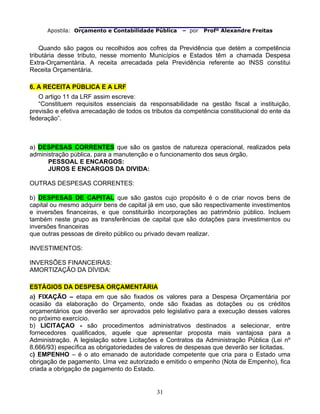                                
Apostila: Orçamento e Contabilidade Pública – por Profº Alexandre Freitas
31
Quando são pagos ou recolhidos aos cofres da Previdência que detém a competência
tributária desse tributo, nesse momento Municípios e Estados têm a chamada Despesa
Extra-Orçamentária. A receita arrecadada pela Previdência referente ao INSS constitui
Receita Orçamentária.
6. A RECEITA PÚBLICA E A LRF
O artigo 11 da LRF assim escreve:
“Constituem requisitos essenciais da responsabilidade na gestão fiscal a instituição,
previsão e efetiva arrecadação de todos os tributos da competência constitucional do ente da
federação”.
a) DESPESAS CORRENTES que são os gastos de natureza operacional, realizados pela
administração pública, para a manutenção e o funcionamento dos seus órgão.
PESSOAL E ENCARGOS:
JUROS E ENCARGOS DA DIVIDA:
OUTRAS DESPESAS CORRENTES:
b) DESPESAS DE CAPITAL que são gastos cujo propósito é o de criar novos bens de
capital ou mesmo adquirir bens de capital já em uso, que são respectivamente investimentos
e inversões financeiras, e que constituirão incorporações ao patrimônio público. Incluem
também neste grupo as transferências de capital que são dotações para investimentos ou
inversões financeiras
que outras pessoas de direito público ou privado devam realizar.
INVESTIMENTOS:
INVERSÕES FINANCEIRAS:
AMORTIZAÇÃO DA DÍVIDA:
ESTÁGIOS DA DESPESA ORÇAMENTÁRIA
a) FIXAÇÃO – etapa em que são fixados os valores para a Despesa Orçamentária por
ocasião da elaboração do Orçamento, onde são fixadas as dotações ou os créditos
orçamentários que deverão ser aprovados pelo legislativo para a execução desses valores
no próximo exercício.
b) LICITAÇAO - são procedimentos administrativos destinados a selecionar, entre
fornecedores qualificados, aquele que apresentar proposta mais vantajosa para a
Administração. A legislação sobre Licitações e Contratos da Administração Pública (Lei nº
8.666/93) específica as obrigatoriedades de valores de despesas que deverão ser licitadas.
c) EMPENHO – é o ato emanado de autoridade competente que cria para o Estado uma
obrigação de pagamento. Uma vez autorizado e emitido o empenho (Nota de Empenho), fica
criada a obrigação de pagamento do Estado.
 