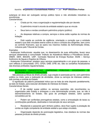                                
Apostila: Orçamento e Contabilidade Pública – por Profº Alexandre Freitas
6
autarquia só deve ser outorgado serviço público típico e não atividades industriais ou
econômicas.
Características:
• Criada por lei, mas a organização e regulamentação são por decreto
• O patrimônio inicial é oriundo da entidade estatal a que se vincula
• Seus bens e rendas constituem patrimônio próprio (público)
• As despesas relativas a compra, serviços e obras estão sujeitas às normas de
licitação
• Está sujeita ao controle de vigilância, orientação e correção que a entidade
estatal a que está vinculada exerce sobre os atos e conduta dos dirigentes, bem como
ao controle financeiro, que se opera nos mesmos moldes da Administração Direta,
inclusive pelo Tribunal de Contas.
Exemplos:
- Autarquias Institucionais: aquelas que, no desempenho de suas atribuições, levam seus
serviços diretamente à comunidade: Instituto de Assistência Médica e Previdência Social;
DNER; DER; BACEN; USP; Comissão Nacional de Energia Nuclear; SAAE – Serviço
Autônomo de Águas e Esgotos de Vilhena.
- Autarquias Corporativas: prestam seus serviços especialmente a um grupo de pessoas, e
com reflexos à comunidade: CFC; CFEA; OAB; CFM; etc. São os conselhos fiscalizadores
das diversas profissões regulamentadas.
2.1.2. ENTIDADES PARAESTATAIS (EMPRESAS PÚBLICAS, SOCIEDADES DE
ECONOMIA MISTA E FUNDAÇÕES)
São pessoas jurídicas de direito privado, cuja criação é autorizada por lei, com patrimônio
público ou misto, para a realização de atividades, obras ou serviços de interesse coletivo,
sob normas e controle do Estado.
O significado da palavra paraestatal indica que se trata de ente disposto paralelamente,
ao lado do Estado, para executar atividades de interesse do Estado.
Características Gerais:
• É de caráter quase público; os serviços exercidos, são reconhecidos ou
organizados pelo Estado e entregues a uma administração privada, que, se não é
desmembramento do Estado, não goza de privilégios estatais, salvo quando
concedidos por lei.
• Podem ser conferidas prerrogativas estatais, como a arrecadação de taxas ou
contribuições parafiscais, destinadas à manutenção de seus serviços.
• Recebendo e passando gerir dinheiro público, deve ficar sujeito à prestação de
contas ao órgão competente da entidade estatal a que esteja vinculado.
• Organização depende de autorização legislativa, mas obedece às normas das
pessoas jurídicas de direito privado.
 