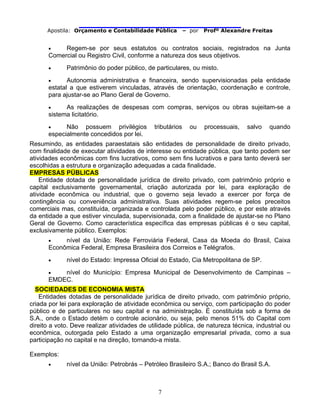                                
Apostila: Orçamento e Contabilidade Pública – por Profº Alexandre Freitas
7
• Regem-se por seus estatutos ou contratos sociais, registrados na Junta
Comercial ou Registro Civil, conforme a natureza dos seus objetivos.
• Patrimônio do poder público, de particulares, ou misto.
• Autonomia administrativa e financeira, sendo supervisionadas pela entidade
estatal a que estiverem vinculadas, através de orientação, coordenação e controle,
para ajustar-se ao Plano Geral de Governo.
• As realizações de despesas com compras, serviços ou obras sujeitam-se a
sistema licitatório.
• Não possuem privilégios tributários ou processuais, salvo quando
especialmente concedidos por lei.
Resumindo, as entidades paraestatais são entidades de personalidade de direito privado,
com finalidade de executar atividades de interesse ou entidade pública, que tanto podem ser
atividades econômicas com fins lucrativos, como sem fins lucrativos e para tanto deverá ser
escolhidas a estrutura e organização adequadas a cada finalidade.
EMPRESAS PÚBLICAS
Entidade dotada de personalidade jurídica de direito privado, com patrimônio próprio e
capital exclusivamente governamental, criação autorizada por lei, para exploração de
atividade econômica ou industrial, que o governo seja levado a exercer por força de
contingência ou conveniência administrativa. Suas atividades regem-se pelos preceitos
comerciais mas, constituída, organizada e controlada pelo poder público, e por este através
da entidade a que estiver vinculada, supervisionada, com a finalidade de ajustar-se no Plano
Geral de Governo. Como característica específica das empresas públicas é o seu capital,
exclusivamente público. Exemplos:
• nível da União: Rede Ferroviária Federal, Casa da Moeda do Brasil, Caixa
Econômica Federal, Empresa Brasileira dos Correios e Telégrafos.
• nível do Estado: Impressa Oficial do Estado, Cia Metropolitana de SP.
• nível do Município: Empresa Municipal de Desenvolvimento de Campinas –
EMDEC.
SOCIEDADES DE ECONOMIA MISTA
Entidades dotadas de personalidade jurídica de direito privado, com patrimônio próprio,
criada por lei para exploração de atividade econômica ou serviço, com participação do poder
público e de particulares no seu capital e na administração. É constituída sob a forma de
S.A., onde o Estado detém o controle acionário, ou seja, pelo menos 51% do Capital com
direito a voto. Deve realizar atividades de utilidade pública, de natureza técnica, industrial ou
econômica, outorgada pelo Estado a uma organização empresarial privada, como a sua
participação no capital e na direção, tornando-a mista.
Exemplos:
• nível da União: Petrobrás – Petróleo Brasileiro S.A.; Banco do Brasil S.A.
 