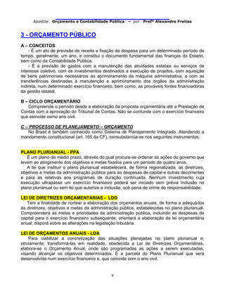                                
Apostila: Orçamento e Contabilidade Pública – por Profº Alexandre Freitas
9
3 - ORÇAMENTO PÚBLICO
A – CONCEITOS
- É um ato de previsão de receita e fixação da despesa para um determinado período de
tempo, geralmente, um ano, e constitui o documento fundamental das finanças do Estado,
bem como da Contabilidade Pública.
- É a previsão de gastos com a manutenção das atividades estatais ou serviços de
interesse coletivo, com os investimentos destinados a execução de projetos, com aquisição
de bens patrimoniais necessários ao aprimoramento da máquina administrativa, e com as
transferências destinadas à manutenção e aprimoramento dos órgãos da administração
indireta, num determinado exercício financeiro; bem como, as prováveis fontes financiadoras
da gestão estatal.
B – CICLO ORÇAMENTÁRIO
Compreende o período desde a elaboração da proposta orçamentária até a Prestação de
Contas com a aprovação do Tribunal de Contas. Não se confunde com o exercício financeiro
que coincide como ano civil.
C – PROCESSO DE PLANEJAMENTO – ORÇAMENTO
No Brasil é também conhecido como Sistema de Planejamento Integrado. Atendendo a
mandamento constitucional (art. 165 da CF), consubstancia-se nos seguintes instrumentos:
PLANO PLURIANUAL - PPA
É um plano de médio prazo, através do qual procura-se ordenar as ações do governo que
levem ao atingimento dos objetivos e metas fixados para um período de quatro anos.
A lei que instituir o plano plurianual estabelecerá, de forma regionalizada, as diretrizes,
objetivos e metas da administração pública para as despesas de capital e outras decorrentes
e para as relativas aos programas de duração continuada. Nenhum investimento cuja
execução ultrapasse um exercício financeiro poderá ser iniciado sem prévia inclusão no
plano plurianual ou sem lei que autorize a inclusão, sob pena de crime de responsabilidade.
LEI DE DIRETRIZES ORÇAMENTÁRIAS - LDO
Tem a finalidade de nortear a elaboração dos orçamentos anuais, de forma a adequá-los
às diretrizes, objetivos e metas da administração pública, estabelecidas no plano plurianual.
Compreenderá as metas e prioridades da administração pública, incluindo as despesas de
capital para o exercício financeiro subsequente; orientará a elaboração da lei orçamentária
anual; disporá sobre as alterações na legislação tributária.
LEI DE ORÇAMENTOS ANUAIS - LOA
Para viabilizar a concretização das situações planejadas no plano plurianual e,
obviamente, transformá-las em realidade, obedecida a Lei de Diretrizes Orçamentárias,
elabora-se o Orçamento Anual, onde são programadas as ações a serem executadas,
visando alcançar os objetivos determinados. É a parcela do Plano Plurianual que será
desenvolvida num exercício financeiro e, que coincide com o ano civil.
 