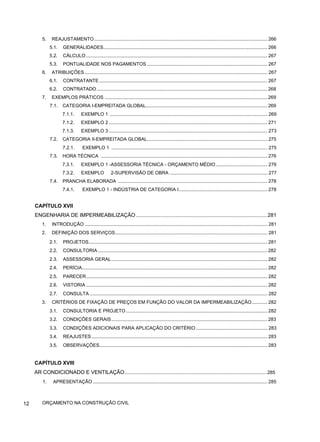 5. REAJUSTAMENTO................................................................................................................................... 266
5.1. GENERALIDADES............................................................................................................................ 266
5.2. CÁLCULO ......................................................................................................................................... 267
5.3. PONTUALIDADE NOS PAGAMENTOS ........................................................................................... 267
6. ATRIBUIÇÕES .......................................................................................................................................... 267
6.1. CONTRATANTE ............................................................................................................................... 267
6.2. CONTRATADO................................................................................................................................. 268
7. EXEMPLOS PRÁTICOS ........................................................................................................................... 269
7.1. CATEGORIA I-EMPREITADA GLOBAL............................................................................................ 269
7.1.1. EXEMPLO 1 ....................................................................................................................... 269
7.1.2. EXEMPLO 2........................................................................................................................ 271
7.1.3. EXEMPLO 3........................................................................................................................ 273
7.2. CATEGORIA II-EMPREITADA GLOBAL........................................................................................... 275
7.2.1. EXEMPLO 1 ...................................................................................................................... 275
7.3. HORA TÉCNICA .............................................................................................................................. 276
7.3.1. EXEMPLO 1 -ASSESSORIA TÉCNICA - ORÇAMENTO MÉDIO....................................... 276
7.3.2. EXEMPLO 2-SUPERVISÃO DE OBRA .......................................................................... 277
7.4. PRANCHA ELABORADA ................................................................................................................. 278
7.4.1. EXEMPLO 1 - INDÚSTRIA DE CATEGORIA I................................................................... 278
CAPÍTULO XVII
ENGENHARIA DE IMPERMEABILIZAÇÃO ..........................................................................................281
1. INTRODUÇÃO .......................................................................................................................................... 281
2. DEFINIÇÃO DOS SERVIÇOS................................................................................................................... 281
2.1. PROJETOS....................................................................................................................................... 281
2.2. CONSULTORIA ................................................................................................................................ 282
2.3. ASSESSORIA GERAL...................................................................................................................... 282
2.4. PERÍCIA............................................................................................................................................ 282
2.5. PARECER......................................................................................................................................... 282
2.6. VISTORIA ......................................................................................................................................... 282
2.7. CONSULTA ...................................................................................................................................... 282
3. CRITÉRIOS DE FIXAÇÃO DE PREÇOS EM FUNÇÃO DO VALOR DA IMPERMEABILIZAÇÃO............ 282
3.1. CONSULTORIA E PROJETO........................................................................................................... 282
3.2. CONDIÇÕES GERAIS...................................................................................................................... 283
3.3. CONDIÇÕES ADICIONAIS PARA APLICAÇÃO DO CRITÉRIO ...................................................... 283
3.4. REAJUSTES..................................................................................................................................... 283
3.5. OBSERVAÇÕES............................................................................................................................... 283
CAPÍTULO XVIII
AR CONDICIONADO E VENTILAÇÃO..................................................................................................285
1. APRESENTAÇÃO.................................................................................................................................... 285
12 ORÇAMENTO NA CONSTRUÇÃO CIVIL
 