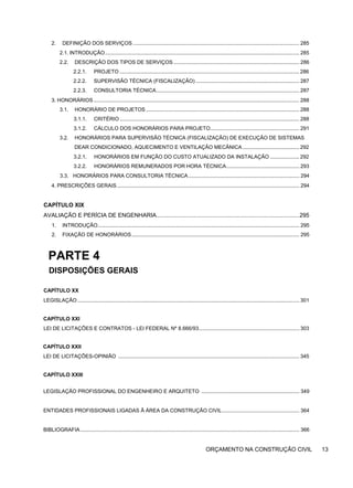 2. DEFINIÇÃO DOS SERVIÇOS .................................................................................................................. 285
2.1. INTRODUÇÃO..................................................................................................................................... 285
2.2. DESCRIÇÃO DOS TIPOS DE SERVIÇOS ...................................................................................... 286
2.2.1. PROJETO ........................................................................................................................... 286
2.2.2. SUPERVISÃO TÉCNICA (FISCALIZAÇÃO) ....................................................................... 287
2.2.3. CONSULTORIA TÉCNICA.................................................................................................. 287
3. HONORÁRIOS............................................................................................................................................. 288
3.1. HONORÁRIO DE PROJETOS ......................................................................................................... 288
3.1.1. CRITÉRIO ........................................................................................................................... 288
3.1.2. CÁLCULO DOS HONORÁRIOS PARA PROJETO............................................................. 291
3.2. HONORÁRIOS PARA SUPERVISÃO TÉCNICA (FISCALIZAÇÃO) DE EXECUÇÃO DE SISTEMAS
DEAR CONDICIONADO, AQUECIMENTO E VENTILAÇÃO MECÂNICA....................................... 292
3.2.1. HONORÁRIOS EM FUNÇÃO DO CUSTO ATUALIZADO DA INSTALAÇÃO .................... 292
3.2.2. HONORÁRIOS REMUNERADOS POR HORA TÉCNICA.................................................. 293
3.3. HONORÁRIOS PARA CONSULTORIA TÉCNICA............................................................................ 294
4. PRESCRIÇÕES GERAIS............................................................................................................................. 294
CAPÍTULO XIX
AVALIAÇÃO E PERÍCIA DE ENGENHARIA.........................................................................................295
1. INTRODUÇÃO.......................................................................................................................................... 295
2. FIXAÇÃO DE HONORÁRIOS................................................................................................................... 295
PARTE 4
DISPOSIÇÕES GERAIS
CAPÍTULO XX
LEGISLAÇÃO ........................................................................................................................................................ 301
CAPÍTULO XXI
LEI DE LICITAÇÕES E CONTRATOS - LEI FEDERAL Nº 8.666/93..................................................................... 303
CAPÍTULO XXII
LEI DE LICITAÇÕES-OPINIÃO ............................................................................................................................ 345
CAPÍTULO XXIII
LEGISLAÇÃO PROFISSIONAL DO ENGENHEIRO E ARQUITETO ................................................................... 349
ENTIDADES PROFISSIONAIS LIGADAS Ã ÁREA DA CONSTRUÇÃO CIVIL..................................................... 364
BIBLIOGRAFIA...................................................................................................................................................... 366
ORÇAMENTO NA CONSTRUÇÃO CIVIL 13
 